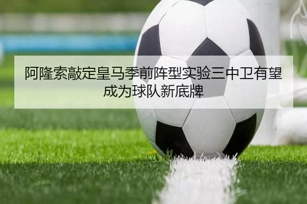 阿隆索敲定皇马季前阵型实验三中卫有望成为球队新底牌